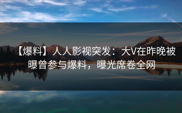 【爆料】人人影视突发:大V在昨晚被曝曾参与爆料,曝光席卷全网