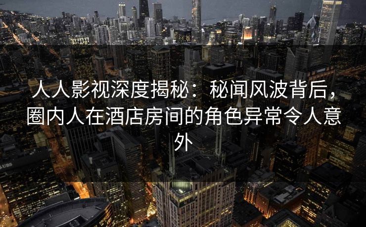 人人影视深度揭秘:秘闻风波背后,圈内人在酒店房间的角色异常令人意外