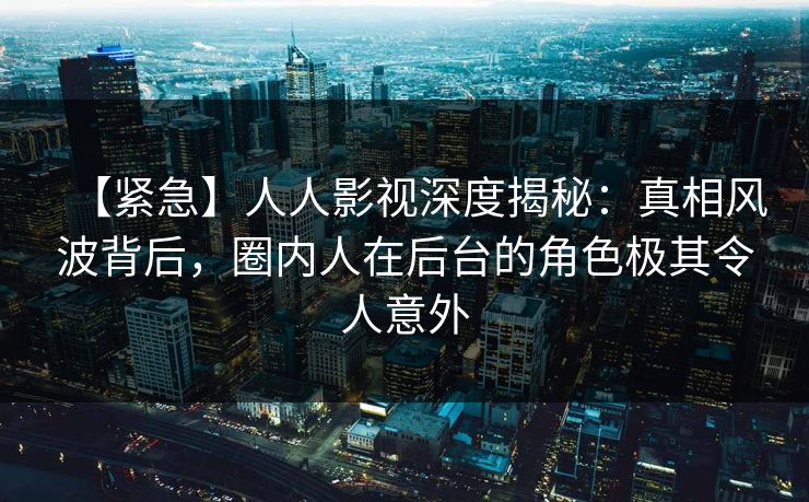 【紧急】人人影视深度揭秘:真相风波背后,圈内人在后台的角色极其令人意外