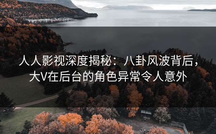 人人影视深度揭秘:八卦风波背后,大V在后台的角色异常令人意外