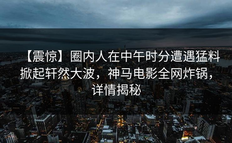 【震惊】圈内人在中午时分遭遇猛料掀起轩然大波,神马电影全网炸锅,详情揭秘
