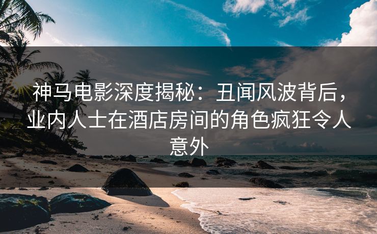 神马电影深度揭秘：丑闻风波背后，业内人士在酒店房间的角色疯狂令人意外