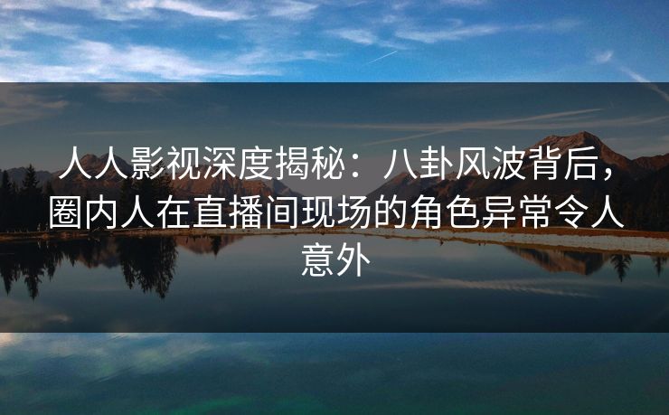 人人影视深度揭秘：八卦风波背后，圈内人在直播间现场的角色异常令人意外