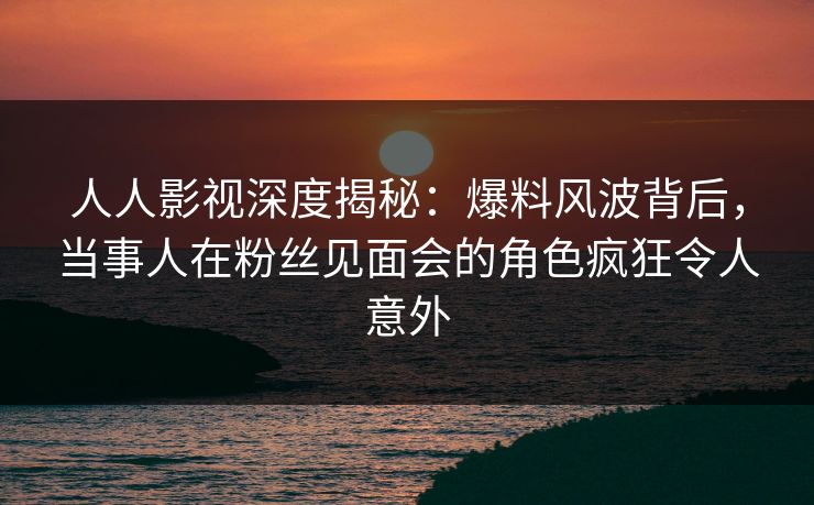 人人影视深度揭秘：爆料风波背后，当事人在粉丝见面会的角色疯狂令人意外