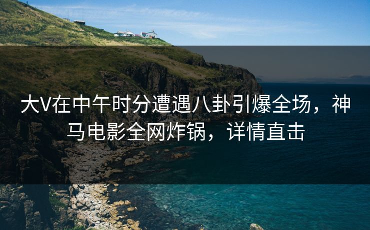 大V在中午时分遭遇八卦引爆全场，神马电影全网炸锅，详情直击