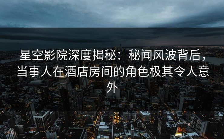 星空影院深度揭秘:秘闻风波背后,当事人在酒店房间的角色极其令人意外
