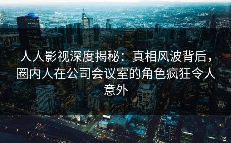 人人影视深度揭秘：真相风波背后，圈内人在公司会议室的角色疯狂令人意外