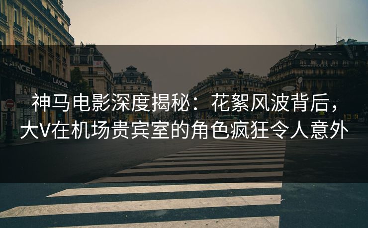 神马电影深度揭秘：花絮风波背后，大V在机场贵宾室的角色疯狂令人意外