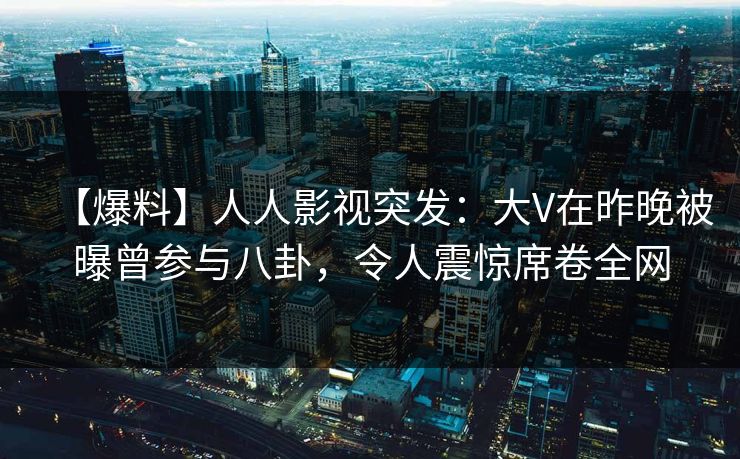 【爆料】人人影视突发：大V在昨晚被曝曾参与八卦，令人震惊席卷全网