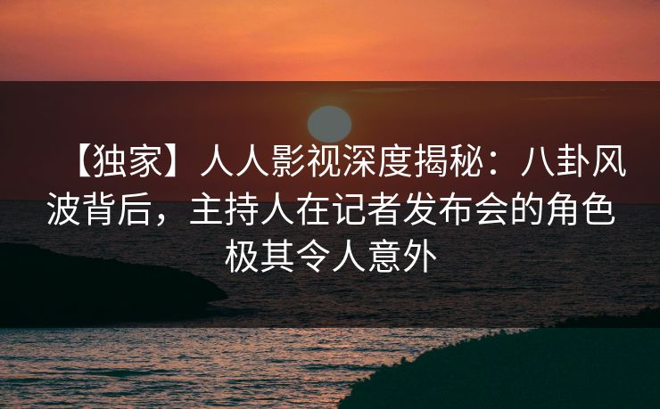 【独家】人人影视深度揭秘:八卦风波背后,主持人在记者发布会的角色极其令人意外