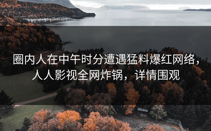 圈内人在中午时分遭遇猛料爆红网络，人人影视全网炸锅，详情围观