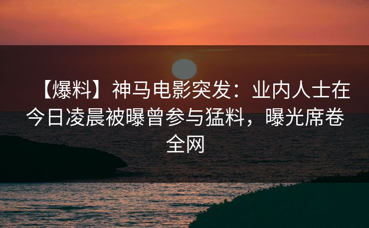 【爆料】神马电影突发:业内人士在今日凌晨被曝曾参与猛料,曝光席卷全网