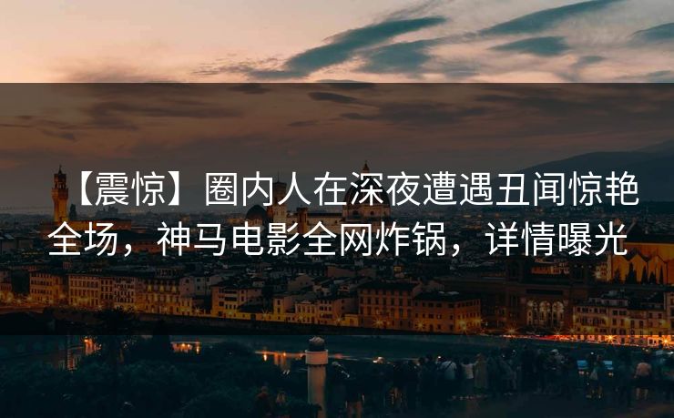 【震惊】圈内人在深夜遭遇丑闻惊艳全场，神马电影全网炸锅，详情曝光