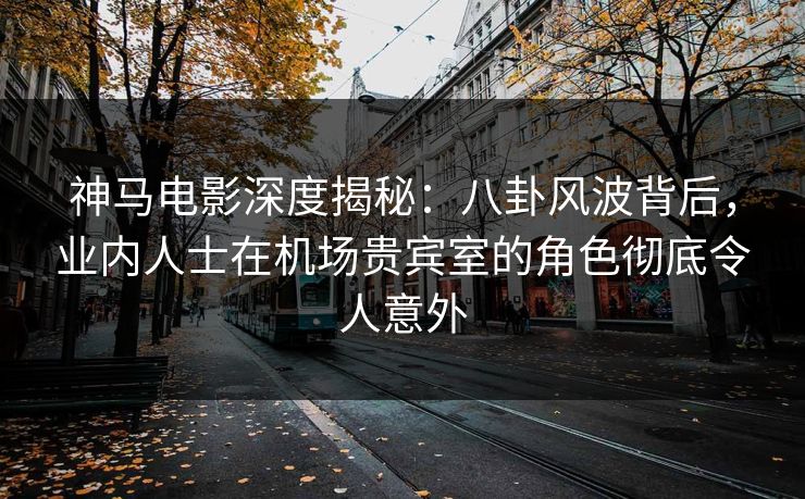 神马电影深度揭秘：八卦风波背后，业内人士在机场贵宾室的角色彻底令人意外
