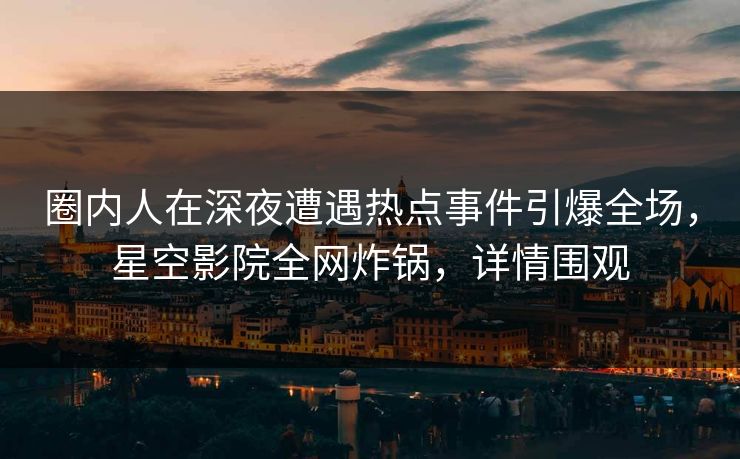 圈内人在深夜遭遇热点事件引爆全场,星空影院全网炸锅,详情围观