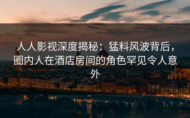 人人影视深度揭秘：猛料风波背后，圈内人在酒店房间的角色罕见令人意外