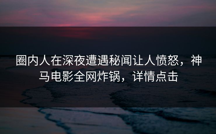 圈内人在深夜遭遇秘闻让人愤怒,神马电影全网炸锅,详情点击