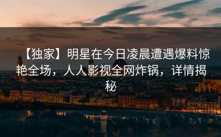 【独家】明星在今日凌晨遭遇爆料惊艳全场，人人影视全网炸锅，详情揭秘