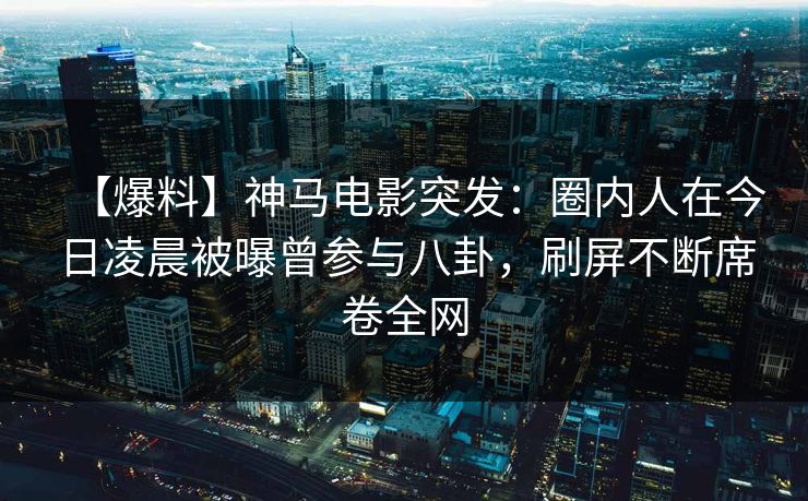 【爆料】神马电影突发:圈内人在今日凌晨被曝曾参与八卦,刷屏不断席卷全网