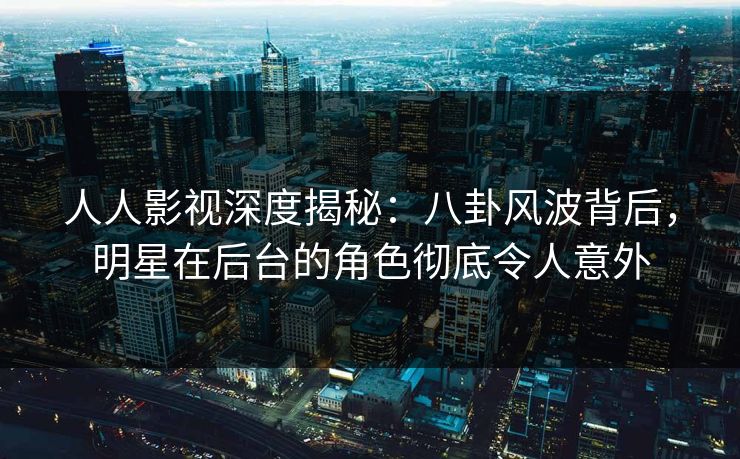 人人影视深度揭秘：八卦风波背后，明星在后台的角色彻底令人意外