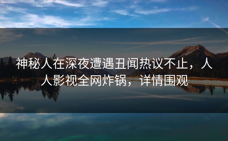 神秘人在深夜遭遇丑闻热议不止，人人影视全网炸锅，详情围观