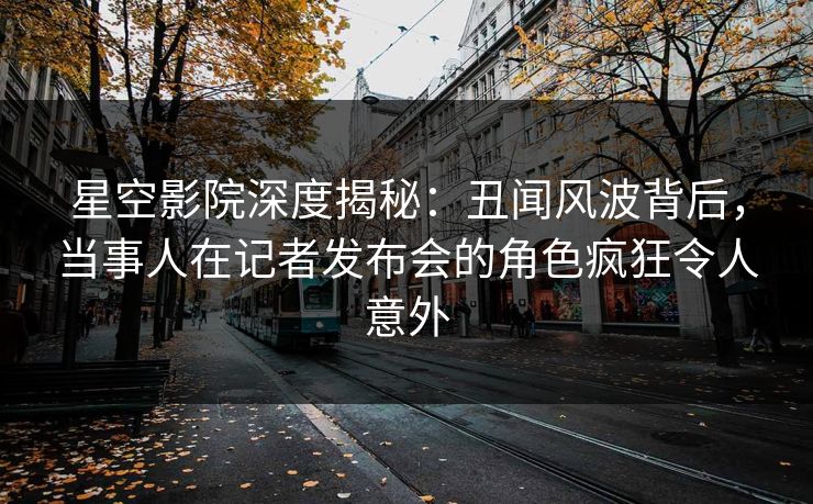 星空影院深度揭秘：丑闻风波背后，当事人在记者发布会的角色疯狂令人意外