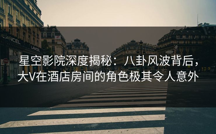 星空影院深度揭秘:八卦风波背后,大V在酒店房间的角色极其令人意外