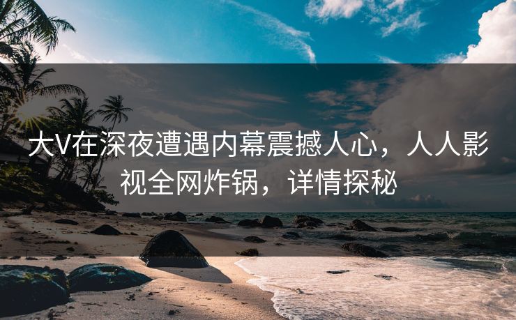 大V在深夜遭遇内幕震撼人心，人人影视全网炸锅，详情探秘