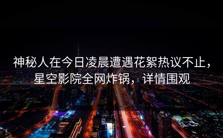 神秘人在今日凌晨遭遇花絮热议不止，星空影院全网炸锅，详情围观