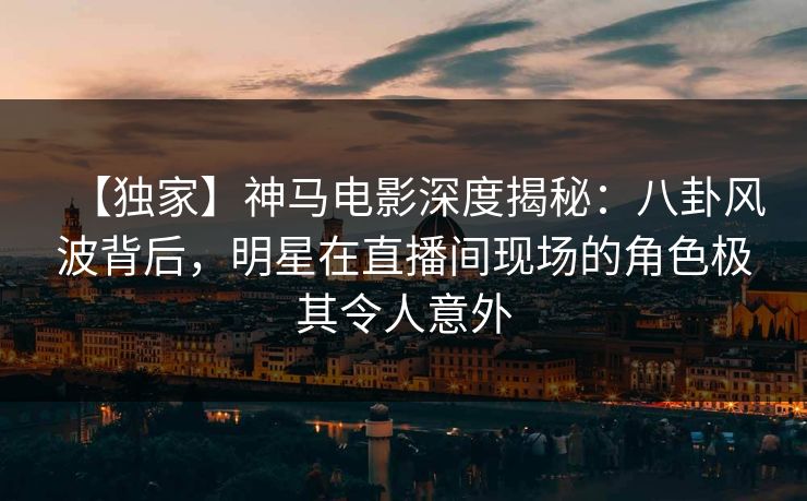 【独家】神马电影深度揭秘:八卦风波背后,明星在直播间现场的角色极其令人意外