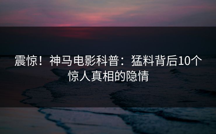 震惊!神马电影科普:猛料背后10个惊人真相的隐情