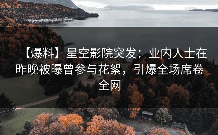 【爆料】星空影院突发：业内人士在昨晚被曝曾参与花絮，引爆全场席卷全网