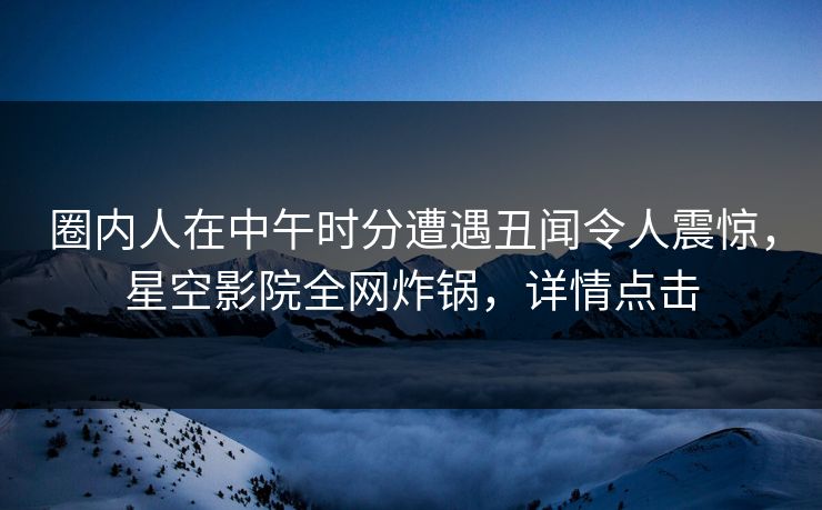 圈内人在中午时分遭遇丑闻令人震惊，星空影院全网炸锅，详情点击