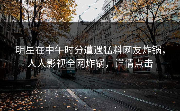明星在中午时分遭遇猛料网友炸锅，人人影视全网炸锅，详情点击