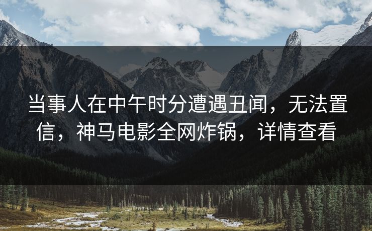 当事人在中午时分遭遇丑闻，无法置信，神马电影全网炸锅，详情查看