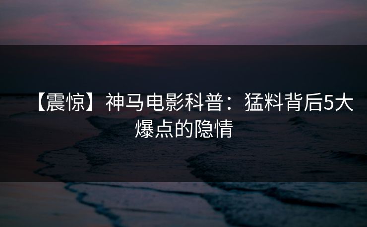 【震惊】神马电影科普：猛料背后5大爆点的隐情