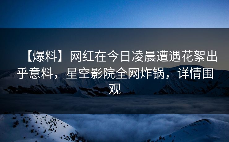 【爆料】网红在今日凌晨遭遇花絮出乎意料，星空影院全网炸锅，详情围观