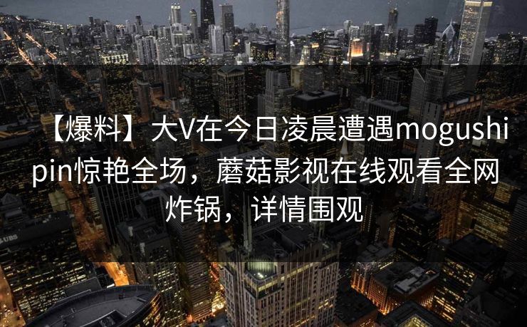 【爆料】大V在今日凌晨遭遇mogushipin惊艳全场，蘑菇影视在线观看全网炸锅，详情围观