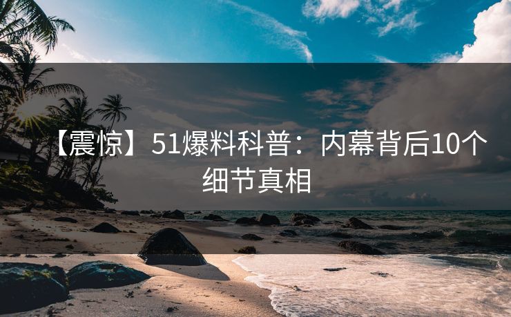 【震惊】51爆料科普：内幕背后10个细节真相
