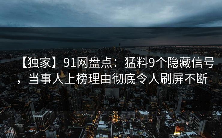 【独家】91网盘点：猛料9个隐藏信号，当事人上榜理由彻底令人刷屏不断