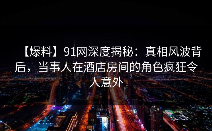 【爆料】91网深度揭秘：真相风波背后，当事人在酒店房间的角色疯狂令人意外