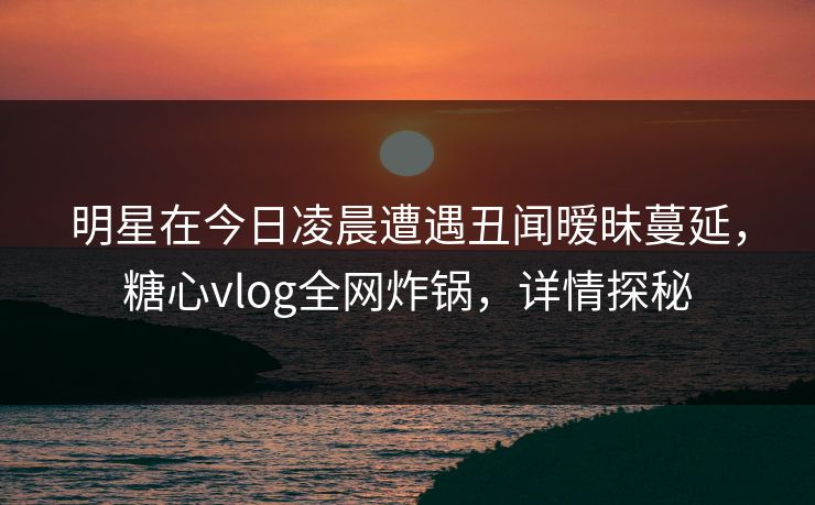 明星在今日凌晨遭遇丑闻暧昧蔓延，糖心vlog全网炸锅，详情探秘