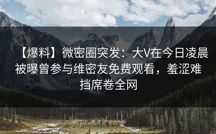 【爆料】微密圈突发：大V在今日凌晨被曝曾参与维密友免费观看，羞涩难挡席卷全网