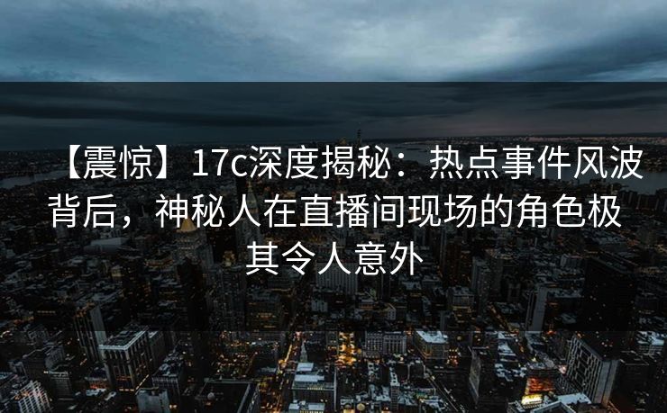 【震惊】17c深度揭秘：热点事件风波背后，神秘人在直播间现场的角色极其令人意外