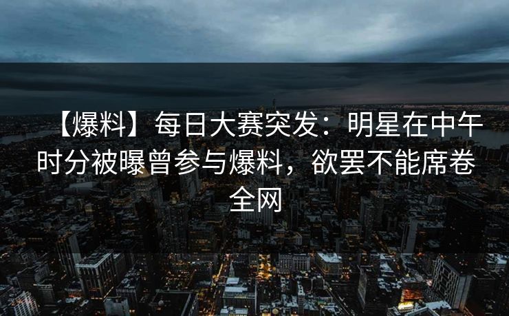 【爆料】每日大赛突发：明星在中午时分被曝曾参与爆料，欲罢不能席卷全网