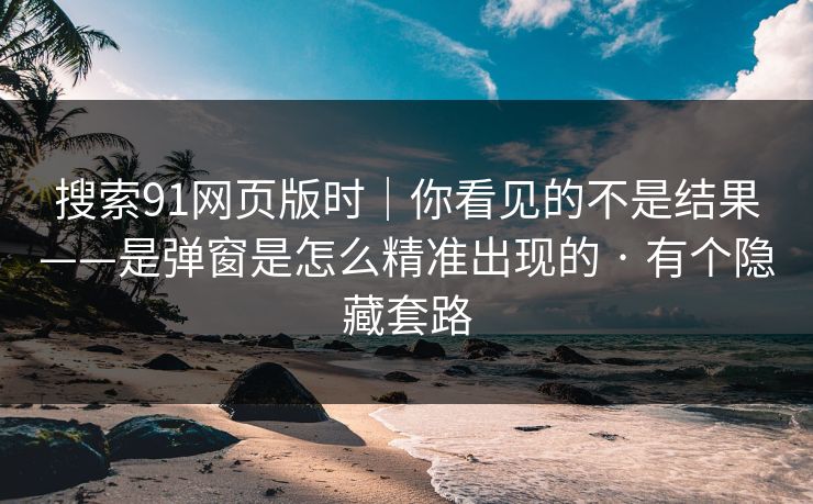 搜索91网页版时｜你看见的不是结果——是弹窗是怎么精准出现的 · 有个隐藏套路