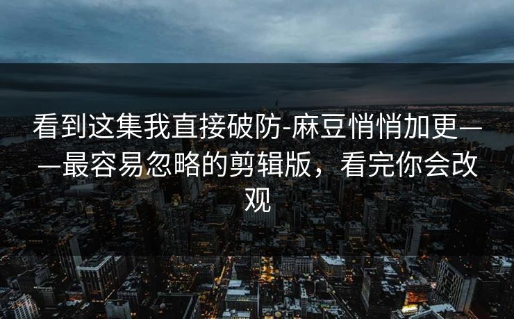 看到这集我直接破防-麻豆悄悄加更——最容易忽略的剪辑版，看完你会改观