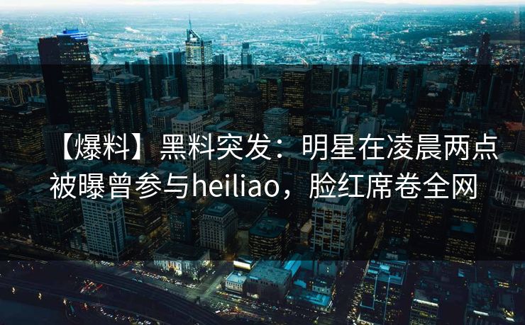 【爆料】黑料突发：明星在凌晨两点被曝曾参与heiliao，脸红席卷全网