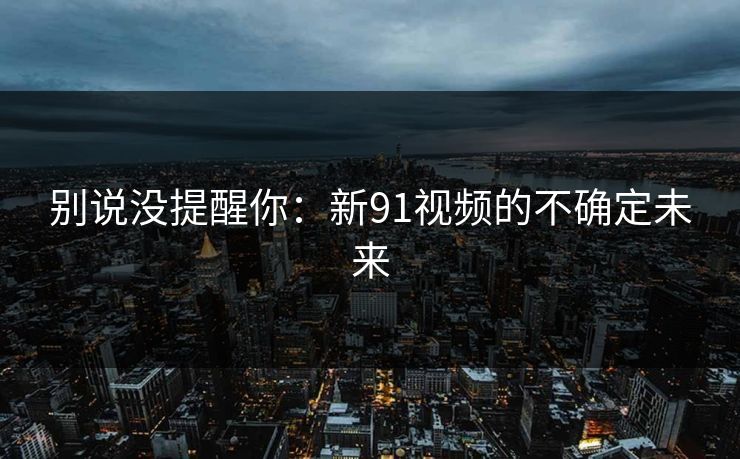 别说没提醒你：新91视频的不确定未来