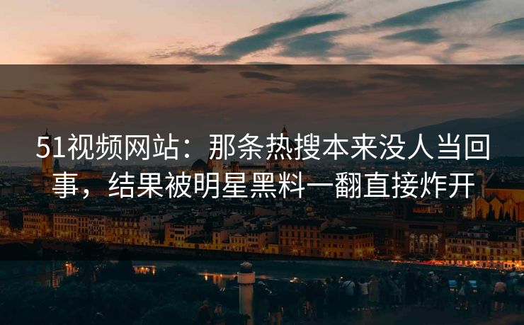 51视频网站：那条热搜本来没人当回事，结果被明星黑料一翻直接炸开